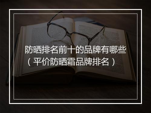 防晒排名前十的品牌有哪些（平价防晒霜品牌排名）
