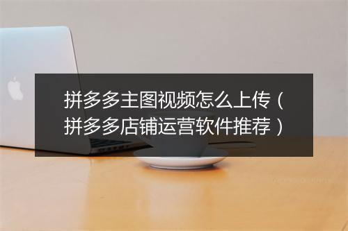 拼多多主图视频怎么上传（拼多多店铺运营软件推荐）
