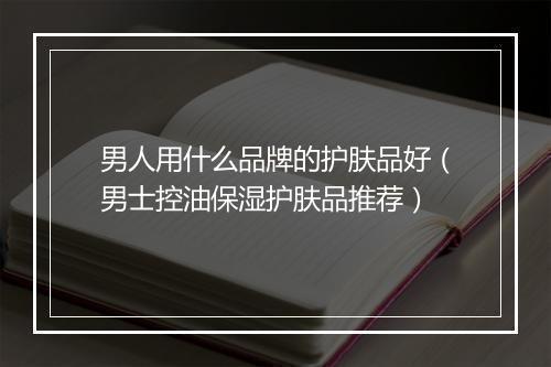 男人用什么品牌的护肤品好（男士控油保湿护肤品推荐）