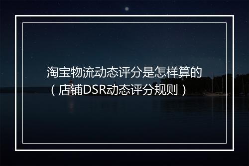 淘宝物流动态评分是怎样算的（店铺DSR动态评分规则）