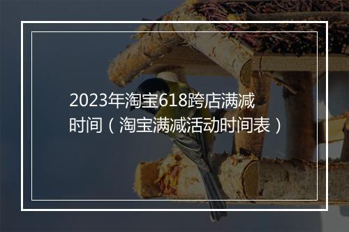 2023年淘宝618跨店满减时间（淘宝满减活动时间表）