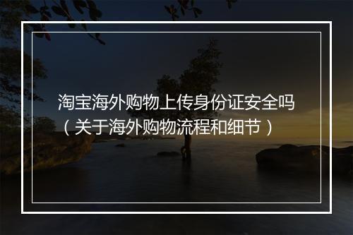 淘宝海外购物上传身份证安全吗（关于海外购物流程和细节）