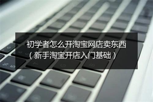 初学者怎么开淘宝网店卖东西（新手淘宝开店入门基础）