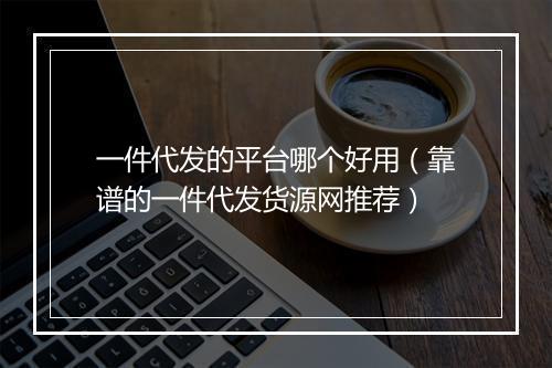 一件代发的平台哪个好用（靠谱的一件代发货源网推荐）