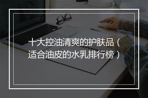 十大控油清爽的护肤品（适合油皮的水乳排行榜）