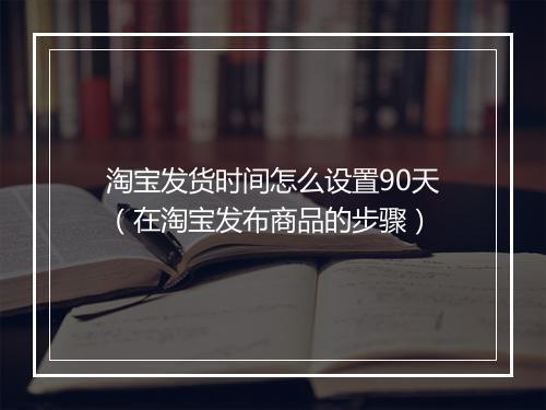 淘宝发货时间怎么设置90天（在淘宝发布商品的步骤）