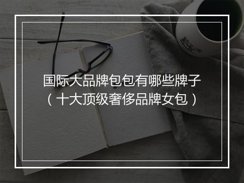 国际大品牌包包有哪些牌子（十大顶级奢侈品牌女包）