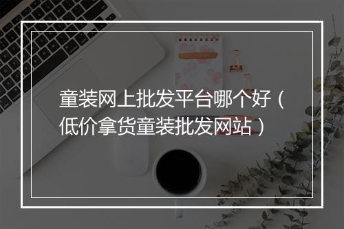 童装网上批发平台哪个好（低价拿货童装批发网站）