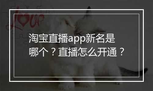 淘宝直播app新名是哪个？直播怎么开通？