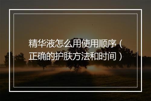 精华液怎么用使用顺序（正确的护肤方法和时间）