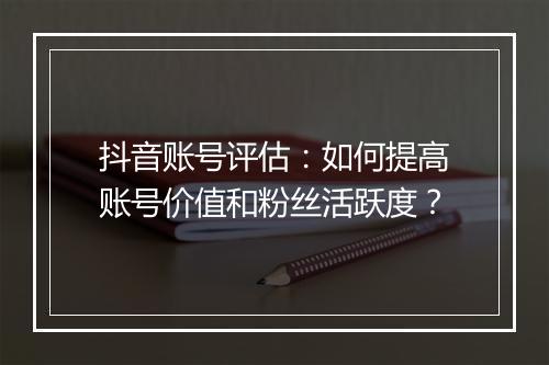 抖音账号评估：如何提高账号价值和粉丝活跃度？