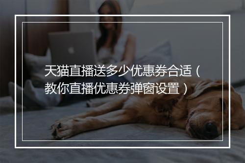 天猫直播送多少优惠券合适（教你直播优惠券弹窗设置）