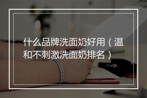 什么品牌洗面奶好用（温和不刺激洗面奶排名）