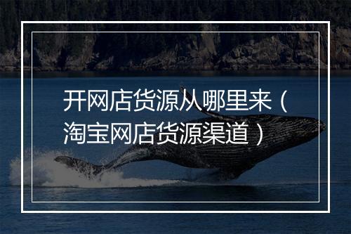 开网店货源从哪里来（淘宝网店货源渠道）