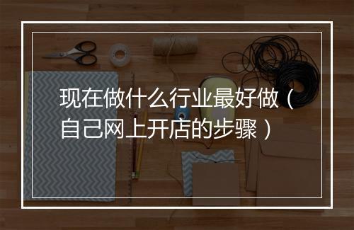 现在做什么行业最好做（自己网上开店的步骤）