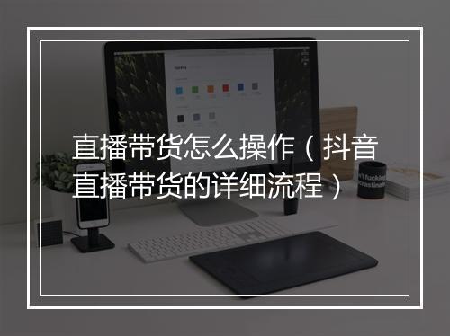 直播带货怎么操作（抖音直播带货的详细流程）