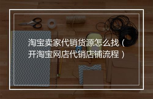 淘宝卖家代销货源怎么找（开淘宝网店代销店铺流程）