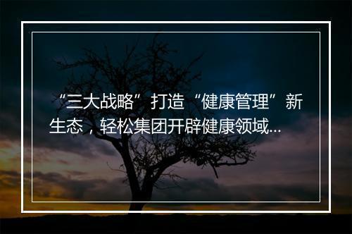“三大战略”打造“健康管理”新生态，轻松集团开辟健康领域新增长赛道