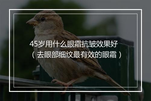 45岁用什么眼霜抗皱效果好（去眼部细纹最有效的眼霜）