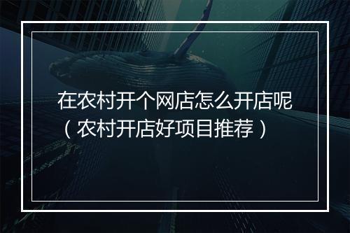 在农村开个网店怎么开店呢（农村开店好项目推荐）