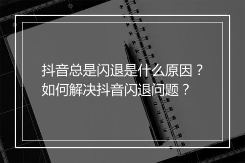 抖音总是闪退是什么原因？如何解决抖音闪退问题？