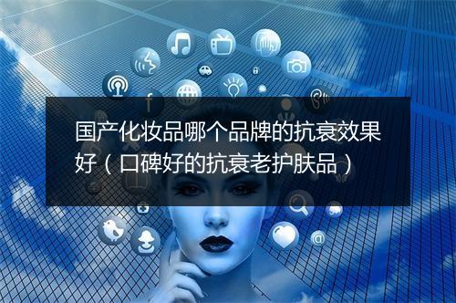 国产化妆品哪个品牌的抗衰效果好（口碑好的抗衰老护肤品）