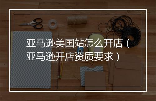 亚马逊美国站怎么开店（亚马逊开店资质要求）