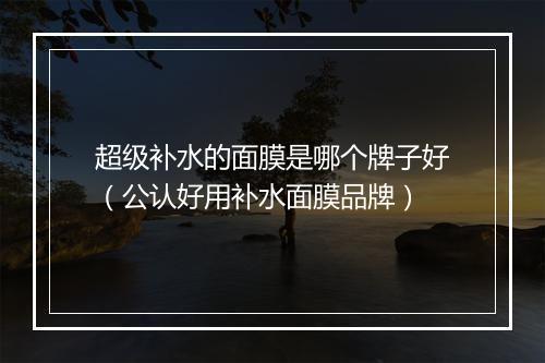 超级补水的面膜是哪个牌子好（公认好用补水面膜品牌）