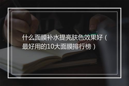 什么面膜补水提亮肤色效果好（最好用的10大面膜排行榜）