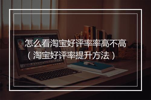 怎么看淘宝好评率率高不高（淘宝好评率提升方法）