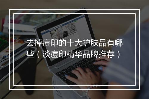 去掉痘印的十大护肤品有哪些（淡痘印精华品牌推荐）