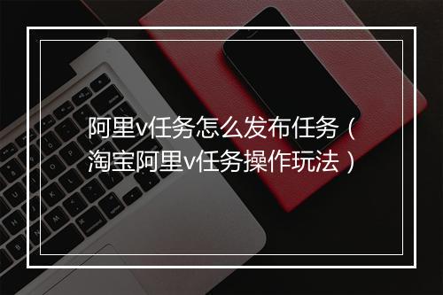 阿里v任务怎么发布任务（淘宝阿里v任务操作玩法）