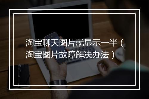 淘宝聊天图片就显示一半（淘宝图片故障解决办法）