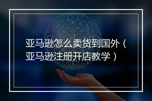 亚马逊怎么卖货到国外（亚马逊注册开店教学）