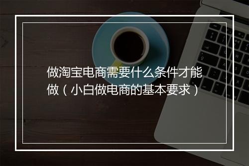 做淘宝电商需要什么条件才能做（小白做电商的基本要求）