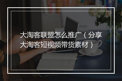 大淘客联盟怎么推广（分享大淘客短视频带货素材）