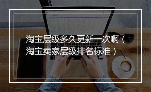 淘宝层级多久更新一次啊（淘宝卖家层级排名标准）