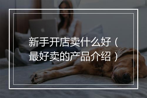 新手开店卖什么好（最好卖的产品介绍）