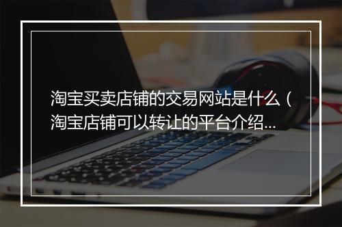 淘宝买卖店铺的交易网站是什么（淘宝店铺可以转让的平台介绍）
