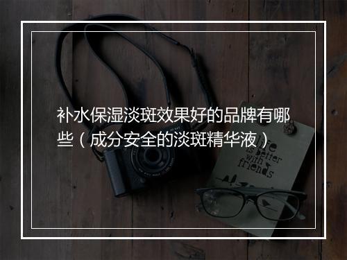 补水保湿淡斑效果好的品牌有哪些（成分安全的淡斑精华液）