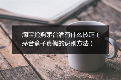 淘宝抢购茅台酒有什么技巧（茅台盒子真假的识别方法）