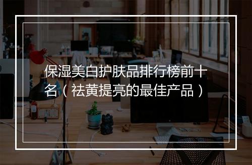 保湿美白护肤品排行榜前十名（祛黄提亮的最佳产品）