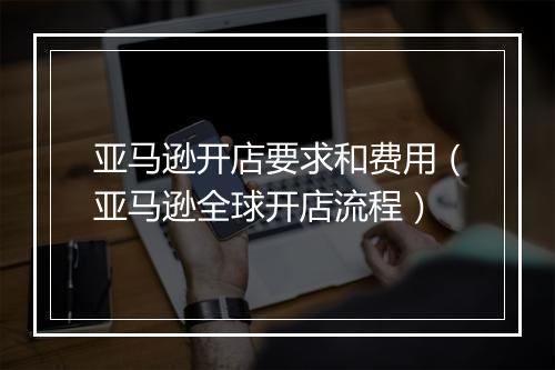 亚马逊开店要求和费用（亚马逊全球开店流程）