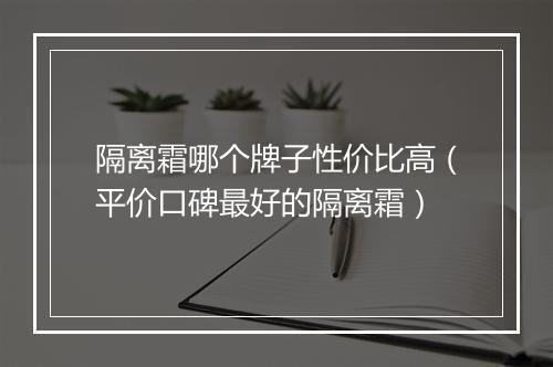 隔离霜哪个牌子性价比高（平价口碑最好的隔离霜）