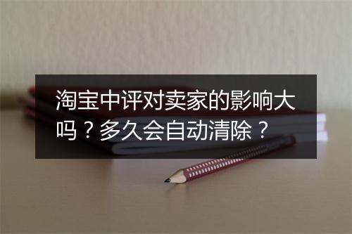 淘宝中评对卖家的影响大吗？多久会自动清除？