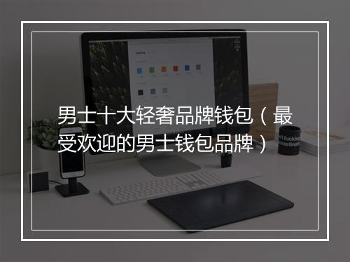 男士十大轻奢品牌钱包（最受欢迎的男士钱包品牌）