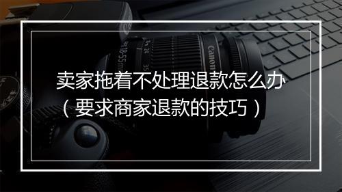 卖家拖着不处理退款怎么办（要求商家退款的技巧）