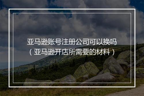 亚马逊账号注册公司可以换吗（亚马逊开店所需要的材料）