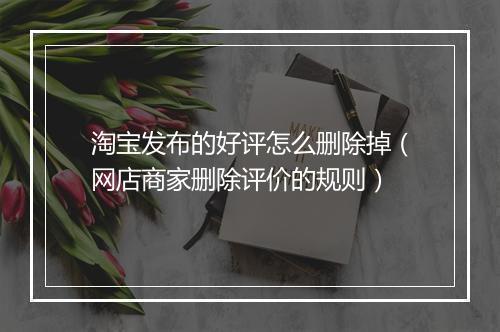 淘宝发布的好评怎么删除掉（网店商家删除评价的规则）