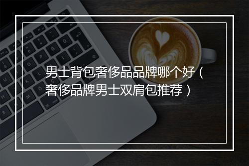 男士背包奢侈品品牌哪个好（奢侈品牌男士双肩包推荐）